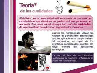 •Establece que la personalidad está compuesta de una serie de
características que describen las predisposiciones generales de
respuesta. Son varios los estudios que han usado las cualidades
de la personalidad para dividir en segmentos los mercados.

                            Cuando los mercadólogos utilizan las
                            medidas de personalidad desarrolladas
                            para las aplicaciones al comportamiento
                            del consumidor, en lugar de los
                            inventarios generalizados, cuentan con
                            mayor     número      de    aplicaciones
                            estratégicas.

                             De ahí, el éxito de las campañas
                             publicitarias de Marlboro, enfatizando el
                             poder y la competitividad.
 