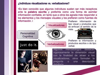 •Es bien conocido que algunos individuos suelen ser más receptivos
ante la palabra escrita y preferirla como una forma de asimilar
información confiable, en tanto que a otros les agrada más responder a
los elementos y los mensajes visuales y los prefieren como fuentes de
información. i                                Prefieren información de
                                            tipo visual y productos que
                          Visualizadores
                                            se enfocan al sentido de la
                                            vista.
  Personalidad
   Cognitiva
                                            Prefieren la información y
                          Verbalizadores    productos escritos o de tipo
                                            verbal.
                               Algunos mercadólogos destacan
                               vigorosamente la dimensión visual
                               con la finalidad de atraer a los
                               visualizadores; otros formulan la
                               pregunta     o   una    descripción
                               detallada.
 