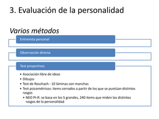 3. Evaluación de la personalidad
Varios métodos
Entrevista personal
Observación directa
• Asociación libre de ideas
• Dibujos
• Test de Roschach : 10 láminas con manchas
• Test psicométricos: items cerrados a partir de los que se puntúan distintos
rasgos
• NEO PI-R: se basa en los 5 grandes, 240 items que miden los distintos
rasgos de la personalidad
Test proyectivos
 