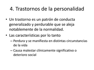 4. Trastornos de la personalidad
• Un trastorno es un patrón de conducta
generalizado y perdurable que se aleja
notablemente de la normalidad.
• Las características por lo tanto
– Perdura y se manifiesta en distintas circunstancias
de la vida
– Causa malestar clínicamente significativo o
deterioro social
 