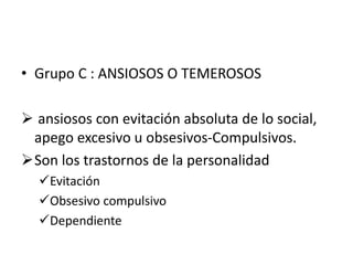 • Grupo C : ANSIOSOS O TEMEROSOS
 ansiosos con evitación absoluta de lo social,
apego excesivo u obsesivos-Compulsivos.
Son los trastornos de la personalidad
Evitación
Obsesivo compulsivo
Dependiente
 