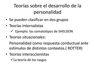 Teorías sobre el desarrollo de la
personalidad
• Se pueden clasificar en dos grupos
• Teorías Internalistas
 Ejemplo: los somatotipos de SHELDON
• Teorías situacionales:
Personalidad como respuesta conductual ante
estímulos de distintos contextos.( ROTTER)
• Teorías interaccionistas
La teoría de los rasgos
 