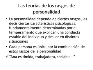 Las teorías de los rasgos de
personalidad
• La personalidad depende de ciertos rasgos , es
decir ciertas características psicológicas,
fundamentalmente determinadas por el
temperamento que explican una conducta
estable del individuo y similar en distintas
situaciones
• Cada persona es única por la combinación de
estos rasgos de la personalidad
“Ana es tímida, trabajadora, sociable…”
 