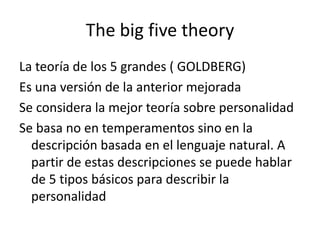 The big five theory
La teoría de los 5 grandes ( GOLDBERG)
Es una versión de la anterior mejorada
Se considera la mejor teoría sobre personalidad
Se basa no en temperamentos sino en la
descripción basada en el lenguaje natural. A
partir de estas descripciones se puede hablar
de 5 tipos básicos para describir la
personalidad
 