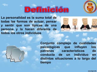 La personalidad es la suma total de
todas las formas de actuar, pensar
y sentir que son típicas de una
persona y la hacen diferente de
todos los otros individuos
Conjunto complejo de cualidades
psicológicas que influyen los
patrones característicos de
conducta de un individuo en
distintas situaciones a lo largo del
tiempo
 