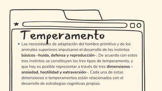 Las necesidades de adaptación del hombre primitivo y de los
animales superiores impulsaron el desarrollo de los instintos
básicos –huida, defensa y reproducción–. De acuerdo con estos
tres instintos se constituyen los tres tipos de temperamento, y
que hoy es posible representar a través de tres dimensiones –
ansiedad, hostilidad y extraversión–. Cada una de estas
dimensiones o temperamentos están relacionados con el
desarrollo de estrategias cognitivas propias.
Temperamento
 