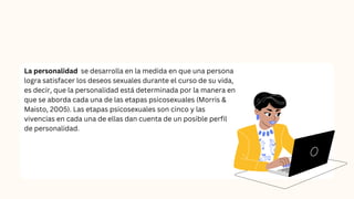 La personalidad se desarrolla en la medida en que una persona
logra satisfacer los deseos sexuales durante el curso de su vida,
es decir, que la personalidad está determinada por la manera en
que se aborda cada una de las etapas psicosexuales (Morris &
Maisto, 2005). Las etapas psicosexuales son cinco y las
vivencias en cada una de ellas dan cuenta de un posible perfil
de personalidad.
 