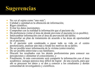    No ver al sujeto como “uno más”;
   Calidad y cantidad en la obtención de información;
   Rigor científico;
   Evitar los datos inexistentes;
   Comprobar con la realidad la información que el paciente da;
   De preferencia visitar el área de donde proviene el paciente (si es posible);
   Intercambiar información con el área de prevención del delito;
   Desarrollar un plan de tratamiento de acuerdo a las áreas de oportunidad
    en el paciente;
   Si el paciente está condenado a pasar toda su vida en el centro
    penitenciario, analizar aún más a fondo los motivos de su delito;
   De ser posible tener información de la víctima (entrevistarla);
   De ser posible entrevistar a sus familiares;
   Discutir los resultados con los demás profesionistas para conocer sus
    percepciones y alimentar el conocimiento, y
   Finalmente, lo más conveniente será compartir la información con el área
    académica -aunque parezca muy difícil de lograr- de una escuela, para que
    ahí se procesen los datos y se den a conocer a los estudiantes y demás
    comunidad de investigadores y científicos.
 