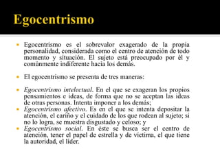    Egocentrismo es el sobrevalor exagerado de la propia
    personalidad, considerada como el centro de atención de todo
    momento y situación. El sujeto está preocupado por él y
    comúnmente indiferente hacia los demás.
   El egocentrismo se presenta de tres maneras:
 Egocentrismo intelectual. En el que se exageran los propios
  pensamientos e ideas, de forma que no se aceptan las ideas
  de otras personas. Intenta imponer a los demás;
 Egocentrismo afectivo. Es en el que se intenta depositar la
  atención, el cariño y el cuidado de los que rodean al sujeto; si
  no lo logra, se muestra disgustado y celoso; y
 Egocentrismo social. En éste se busca ser el centro de
  atención, tener el papel de estrella y de víctima, el que tiene
  la autoridad, el líder.
 