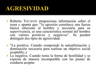    Roberto TOCAVEN proporciona información sobre el
    tema y apunta que: “la agresión constituye una fuerza
    básica inherente al hombre y necesaria para su
    supervivencia, es una característica normal del hombre
    con valores positivos y negativos”. Se pueden
    distinguir dos tipos de agresividad:
 “La positiva. Cuando comprende la autoafirmación y
  dominación necesaria para realizar un objetivo social
  aceptable; y
 La negativa. Cuando toma la forma de hostilidad y se
  expresa de manera incompatible con las pautas de
  conducta aceptas
 