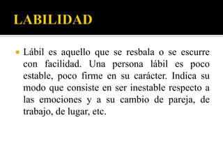    Lábil es aquello que se resbala o se escurre
    con facilidad. Una persona lábil es poco
    estable, poco firme en su carácter. Indica su
    modo que consiste en ser inestable respecto a
    las emociones y a su cambio de pareja, de
    trabajo, de lugar, etc.
 