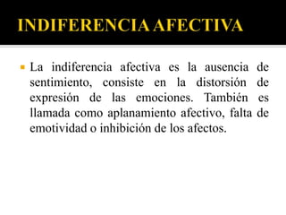    La indiferencia afectiva es la ausencia     de
    sentimiento, consiste en la distorsión      de
    expresión de las emociones. También         es
    llamada como aplanamiento afectivo, falta   de
    emotividad o inhibición de los afectos.
 