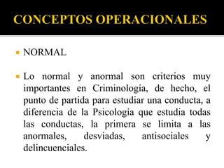    NORMAL

   Lo normal y anormal son criterios muy
    importantes en Criminología, de hecho, el
    punto de partida para estudiar una conducta, a
    diferencia de la Psicología que estudia todas
    las conductas, la primera se limita a las
    anormales,     desviadas,    antisociales    y
    delincuenciales.
 