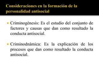    Criminogénesis: Es el estudio del conjunto de
    factores y causas que dan como resultado la
    conducta antisocial.

   Criminodnámica: Es la explicación de los
    procesos que dan como resultado la conducta
    antisocial.
 
