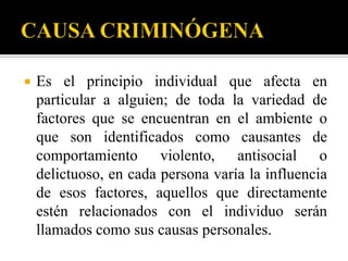    Es el principio individual que afecta en
    particular a alguien; de toda la variedad de
    factores que se encuentran en el ambiente o
    que son identificados como causantes de
    comportamiento violento, antisocial o
    delictuoso, en cada persona varía la influencia
    de esos factores, aquellos que directamente
    estén relacionados con el individuo serán
    llamados como sus causas personales.
 