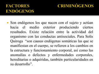    Son endógenos los que nacen con el sujeto y actúan
    hacia el medio exterior produciendo ciertos
    resultados. Existe relación entre la actividad del
    organismo con las conductas antisociales. Para Solís
    Quiroga “son causas endógenas somáticas las que se
    manifiestan en el cuerpo, se refieren a los cambios en
    la estructura y funcionamiento corporal, así como las
    anomalías o defectos y enfermedades corporales,
    hereditarias o adquiridas, también particularidades en
    su desarrollo”.
 
