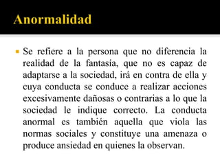    Se refiere a la persona que no diferencia la
    realidad de la fantasía, que no es capaz de
    adaptarse a la sociedad, irá en contra de ella y
    cuya conducta se conduce a realizar acciones
    excesivamente dañosas o contrarias a lo que la
    sociedad le indique correcto. La conducta
    anormal es también aquella que viola las
    normas sociales y constituye una amenaza o
    produce ansiedad en quienes la observan.
 