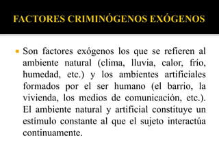    Son factores exógenos los que se refieren al
    ambiente natural (clima, lluvia, calor, frío,
    humedad, etc.) y los ambientes artificiales
    formados por el ser humano (el barrio, la
    vivienda, los medios de comunicación, etc.).
    El ambiente natural y artificial constituye un
    estímulo constante al que el sujeto interactúa
    continuamente.
 