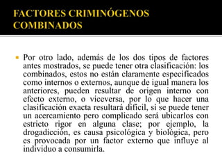    Por otro lado, además de los dos tipos de factores
    antes mostrados, se puede tener otra clasificación: los
    combinados, estos no están claramente especificados
    como internos o externos, aunque de igual manera los
    anteriores, pueden resultar de origen interno con
    efecto externo, o viceversa, por lo que hacer una
    clasificación exacta resultará difícil, sí se puede tener
    un acercamiento pero complicado será ubicarlos con
    estricto rigor en alguna clase; por ejemplo, la
    drogadicción, es causa psicológica y biológica, pero
    es provocada por un factor externo que influye al
    individuo a consumirla.
 