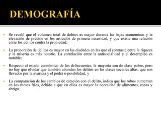    Se reveló que el volumen total de delitos es mayor durante las bajas económicas y la
    elevación de precios en los artículos de primera necesidad, y que existe una relación
    entre los delitos contra la propiedad;
   La proporción de delitos es mayor en las ciudades en las que el contraste entre la riqueza
    y la miseria es más notorio. La correlación entre la antisocialidad y el desempleo es
    notable;
   Respecto al estado económico de los delincuentes, la mayoría son de clase pobre, pero
    no hay que olvidar que también abundan los delitos en las clases sociales altas, que son
    llevados por la avaricia y el poder o posibilidad, y
   La comparación de los cambios de estación con el delito, indica que los robos aumentan
    en los meses fríos, debido a que en ellos es mayor la necesidad de alimentos, ropas y
    abrigo.
 