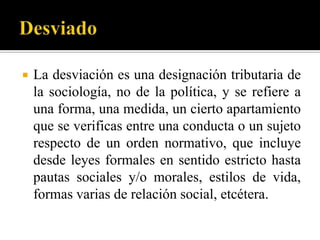    La desviación es una designación tributaria de
    la sociología, no de la política, y se refiere a
    una forma, una medida, un cierto apartamiento
    que se verificas entre una conducta o un sujeto
    respecto de un orden normativo, que incluye
    desde leyes formales en sentido estricto hasta
    pautas sociales y/o morales, estilos de vida,
    formas varias de relación social, etcétera.
 
