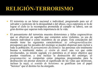    El terrorista es un héroe nacional e individual, programado para ser el
    salvador o justiciero de la desigualdad o del abuso, cuya esperanza es la de
    lograr el cielo (o la recompensa prometida al cumplir su labor), son un
    gran destino que superan toda importancia de la vida.
   El pensamiento del terrorista muestra distorsiones y fallas cognoscitivas
    que se observan en aquellos que comenten actos violentos, ya sea de
    manera individual o como miembros de un grupo. Esta concepción del
    mundo tiene las siguientes características: a) sobregeneralización:
    presuponen que los pecados del enemigo se pueden dispersar para incluir a
    toda la población; b) pensamiento dicotómico: las personas son totalmente
    buenas o totalmente malas; c) visión de túnel: una vez que están
    involucrados, su misión sagrada y/o patriótica es el único objetivo que
    pueden visualizar, y ésta incluye la destrucción del enemigo; d)
    programación: se comportan como máquinas programadas para la
    destrucción sin prestar atención al significado de las vidas que destrozan,
    incluso la suya; e) sentido de heroísmo: se gratifican con el papel
    “heroico” que el destino les ha otorgado.
 