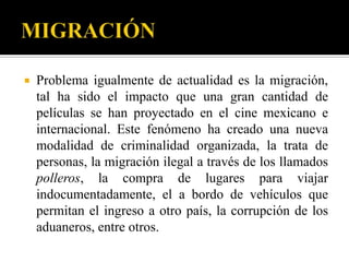    Problema igualmente de actualidad es la migración,
    tal ha sido el impacto que una gran cantidad de
    películas se han proyectado en el cine mexicano e
    internacional. Este fenómeno ha creado una nueva
    modalidad de criminalidad organizada, la trata de
    personas, la migración ilegal a través de los llamados
    polleros, la compra de lugares para viajar
    indocumentadamente, el a bordo de vehículos que
    permitan el ingreso a otro país, la corrupción de los
    aduaneros, entre otros.
 