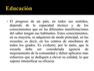    El progreso de un país, en todos sus sentidos,
    depende de la capacidad técnica y de los
    conocimientos que en las diferentes manifestaciones
    del saber tengan sus habitantes. Estos conocimientos,
    en su mayoría, se adquieren de modo principal, en las
    escuelas; es decir, en los centros de enseñanza de
    todos los grados. Es evidente; por lo tanto, que la
    escuela debe ser considerada agencia de
    mejoramiento de la comunidad y deben aplicarse más
    esfuerzos que se dediquen a elevar su calidad, lo que
    supone intensificar su eficacia.
 