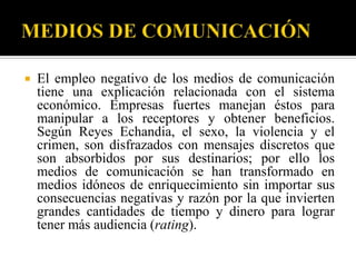    El empleo negativo de los medios de comunicación
    tiene una explicación relacionada con el sistema
    económico. Empresas fuertes manejan éstos para
    manipular a los receptores y obtener beneficios.
    Según Reyes Echandia, el sexo, la violencia y el
    crimen, son disfrazados con mensajes discretos que
    son absorbidos por sus destinarios; por ello los
    medios de comunicación se han transformado en
    medios idóneos de enriquecimiento sin importar sus
    consecuencias negativas y razón por la que invierten
    grandes cantidades de tiempo y dinero para lograr
    tener más audiencia (rating).
 