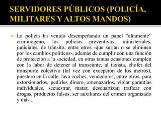    La policía ha venido desempeñando un papel “altamente”
    criminógeno, los policías preventivos, ministeriales,
    judiciales, de tránsito, entre otros -que surjan o se eliminen
    por los cambios políticos-, además de cumplir con una función
    de protección a la sociedad, en otras tantas ocasiones cumplen
    con la labor de detener al transeúnte, al taxista, chofer del
    transporte colectivo (tal vez con excepción de los metros),
    puestero en la calle, lava coches, vendedores, entre otros, para
    extorsionarlos, pedirles dinero, amenazarlos, violar garantías
    individuales, secuestrar, matar, descuartizar, traficar con
    drogas, productos falsos, ser auxiliares del crimen organizado
    y más...
 
