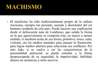   El machismo ha sido tradicionalmente propio de la cultura
    mexicana, siempre tan presente, ausente y demoledor del ser
    humano residente de este país. Puede hacerse una explicación
    desde el delincuente nato de Lombroso, que señala la forma
    en la que agresivamente se comporta éste, en mayor o menor
    medida, el machista actúa de esa forma, primitivo, tosco, rudo,
    violento, sin los medios mentales para atenuar la frustración,
    para lograr medios alternos para solucionar sus conflictos. Por
    otro lado, sí se vuelve a ver las características de la
    personalidad antisocial, se puede asimilar a la forma
    despreocupada de su seguridad, la impulsividad, labilidad,
    abusos en sustancias y otros nocivos.
 