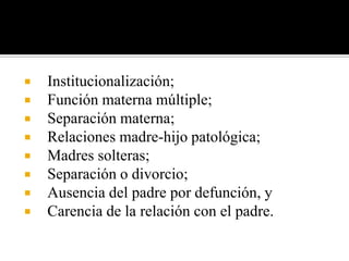    Institucionalización;
   Función materna múltiple;
   Separación materna;
   Relaciones madre-hijo patológica;
   Madres solteras;
   Separación o divorcio;
   Ausencia del padre por defunción, y
   Carencia de la relación con el padre.
 