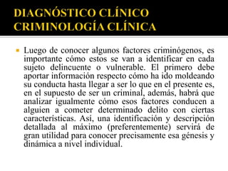    Luego de conocer algunos factores criminógenos, es
    importante cómo estos se van a identificar en cada
    sujeto delincuente o vulnerable. El primero debe
    aportar información respecto cómo ha ido moldeando
    su conducta hasta llegar a ser lo que en el presente es,
    en el supuesto de ser un criminal, además, habrá que
    analizar igualmente cómo esos factores conducen a
    alguien a cometer determinado delito con ciertas
    características. Así, una identificación y descripción
    detallada al máximo (preferentemente) servirá de
    gran utilidad para conocer precisamente esa génesis y
    dinámica a nivel individual.
 