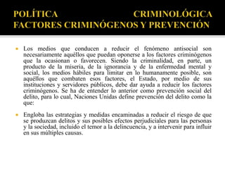    Los medios que conducen a reducir el fenómeno antisocial son
    necesariamente aquéllos que puedan oponerse a los factores criminógenos
    que la ocasionan o favorecen. Siendo la criminalidad, en parte, un
    producto de la miseria, de la ignorancia y de la enfermedad mental y
    social, los medios hábiles para limitar en lo humanamente posible, son
    aquéllos que combaten esos factores, el Estado, por medio de sus
    instituciones y servidores públicos, debe dar ayuda a reducir los factores
    criminógenos. Se ha de entender lo anterior como prevención social del
    delito, para lo cual, Naciones Unidas define prevención del delito como la
    que:
   Engloba las estrategias y medidas encaminadas a reducir el riesgo de que
    se produzcan delitos y sus posibles efectos perjudiciales para las personas
    y la sociedad, incluido el temor a la delincuencia, y a intervenir para influir
    en sus múltiples causas.
 