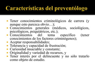    Tener conocimientos criminológicos de carrera (y
    aunque esto parezca obvio…);
   Conocimientos generales (médicos, sociológicos,
    psicológicos, psiquiátricos, etc.);
   Conocimientos del tema específico (tener
    conocimientos de los factores criminógenos);
   Aceptar responsabilidades;
   Tolerancia y capacidad de frustración;
   Curiosidad insaciable y constante;
   Originalidad y variedad de recursos, y
   Tener interés por el delincuente y no sólo tratarlo
    como objeto de estudio.
 