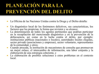    La Oficina de las Naciones Unidas contra la Droga y el Delito detalla:
   Un diagnóstico local de los fenómenos delictivos, sus características, los
    factores que los propician, la forma que revisten y su alcance;
   La determinación de todos los agentes pertinentes que podrían participar
    en la recopilación del mencionado diagnóstico y en la prevención de la
    delincuencia, así como en la lucha contra el delito, por ejemplo:
    instituciones públicas (nacionales o locales), autoridades locales elegidas,
    sector privado (asociaciones y empresas), sector voluntario, representantes
    de la comunidad, y otros;
   Cuando proceda, la institución de mecanismos de consulta que promuevan
    un mejor enlace, el intercambio de información, una labor conjunta y la
    elaboración de una estrategia coherente, y
   La elaboración de posibles soluciones a estos problemas en el contexto
    local.
 