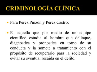   Para Pérez Pinzón y Pérez Castro:

   Es aquella que por medio de un equipo
    científico estudia al hombre que delinque,
    diagnostica y pronostica en torno de su
    conducta y la somete a tratamiento con el
    propósito de recuperarlo para la sociedad y
    evitar su eventual recaída en el delito.
 