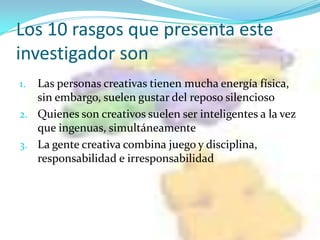 Los 10 rasgos que presenta este
investigador son
1. Las personas creativas tienen mucha energía física,
   sin embargo, suelen gustar del reposo silencioso
2. Quienes son creativos suelen ser inteligentes a la vez
   que ingenuas, simultáneamente
3. La gente creativa combina juego y disciplina,
   responsabilidad e irresponsabilidad
 