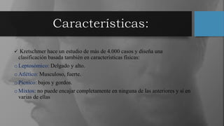  Kretschmer hace un estudio de más de 4.000 casos y diseña una
clasificación basada también en características físicas:
oLeptosómico: Delgado y alto.
oAtlético: Musculoso, fuerte.
oPícnico: bajos y gordos.
oMixtos: no puede encajar completamente en ninguna de las anteriores y sí en
varias de ellas
 