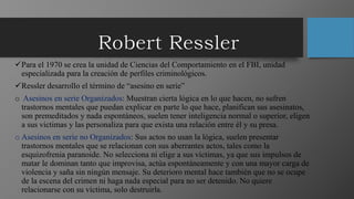 Para el 1970 se crea la unidad de Ciencias del Comportamiento en el FBI, unidad
especializada para la creación de perfiles criminológicos.
Ressler desarrollo el término de “asesino en serie”
o Asesinos en serie Organizados: Muestran cierta lógica en lo que hacen, no sufren
trastornos mentales que puedan explicar en parte lo que hace, planifican sus asesinatos,
son premeditados y nada espontáneos, suelen tener inteligencia normal o superior, eligen
a sus victimas y las personaliza para que exista una relación entre él y su presa.
o Asesinos en serie no Organizados: Sus actos no usan la lógica, suelen presentar
trastornos mentales que se relacionan con sus aberrantes actos, tales como la
esquizofrenia paranoide. No selecciona ni elige a sus victimas, ya que sus impulsos de
matar le dominan tanto que improvisa, actúa espontáneamente y con una mayor carga de
violencia y saña sin ningún mensaje. Su deterioro mental hace también que no se ocupe
de la escena del crimen ni haga nada especial para no ser detenido. No quiere
relacionarse con su víctima, solo destruirla.
 