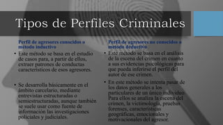 Perfil de agresores conocidos o
método inductivo
• Este método se basa en el estudio
de casos para, a partir de ellos,
extraer patrones de conductas
característicos de esos agresores.
• Se desarrolla básicamente en el
ámbito carcelario, mediante
entrevistas estructuradas o
semiestructuradas, aunque también
se suele usar como fuente de
información las investigaciones
policiales y judiciales.
Perfil de agresores no conocidos o
metodo deductivo
• Este método se basa en el análisis
de la escena del crimen en cuanto
a sus evidencias psicológicas para
que pueda inferirse el perfil del
autor de ese crimen.
• En este método se intenta pasar de
los datos generales a los
particulares de un único individuo.
Para ellos se analiza la escena del
crimen, la victimología, pruebas
forenses, características
geográficas, emocionales y
motivacionales del agresor.
 