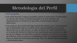 Perfil geográfico
oEste perfil describe el aspecto geográfico donde se desenvuelve el delincuente,
sus escenas del crimen, los puntos geográficos de esos crímenes, sus
desplazamientos, el terreno en el que actúa, zona de riesgo, base de
operaciones.
oEste perfil nos dice mucho del mapa mental del criminal, que es la descripción
que el delincuente tiene en su cabeza de las zonas geográficas en las que se
desenvuelve en su vida. Su casa, su calle, su barrio, su ciudad están descritos
en la mente del criminal en función de las experiencias que ha tenido con cada
uno de esos lugares, nos describe su zona de confianza, su territorio, las zonas
de influencia, cómo se mueve y se desplaza por ellas. La comprensión de estos
datos nos puede dar información de en qué zona vive, dónde debemos buscarlo
y dónde puede actuar.
 