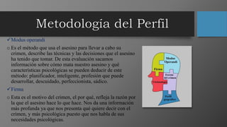 Modus operandi
o Es el método que usa el asesino para llevar a cabo su
crimen, describe las técnicas y las decisiones que el asesino
ha tenido que tomar. De esta evaluación sacamos
información sobre cómo mata nuestro asesino y qué
características psicológicas se pueden deducir de este
método: planificador, inteligente, profesión que puede
desarrollar, descuidado, perfeccionista, sádico.
Firma
o Esta es el motivo del crimen, el por qué, refleja la razón por
la que el asesino hace lo que hace. Nos da una información
más profunda ya que nos presenta qué quiere decir con el
crimen, y más psicológica puesto que nos habla de sus
necesidades psicológicas.
 