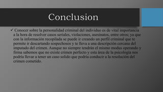  Conocer sobre la personalidad criminal del individuo es de vital importancia
a la hora de resolver casos seriales, violaciones, asesinatos, entre otros; ya que
con la información recopilada se puede ir creando un perfil criminal que te
permite ir descartando sospechosos y te lleva a una descripción cercana del
imputado del crimen. Aunque no siempre tendrán el mismo modus operando y
firma sabemos que no existe crimen perfecto y esta área de la psicología nos
podría llevar a tener un caso solido que podría conducir a la resolución del
crimen cometido.
 