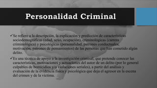 Se refiere a la descripción, la explicación y predicción de características
sociodemográficas (edad, sexo, ocupación), criminológicas (carrera
criminológica) y psicológicas (personalidad, patrones conductuales,
motivación, patrones de pensamientos) de las personas que han cometido algún
delito.
Es una técnica de apoyo a la investigación criminal, que pretende conocer las
características, motivaciones y actuaciones del autor de un delito (por lo general
culpables de homicidios y/o violaciones seriales), a partir del análisis y
evaluación de la evidencia física y psicológica que deja el agresor en la escena
del crimen y de la víctima.
 