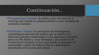 Psicopatología Criminal- Se define como una rama de la
medicina que estudia la conducta delictiva como resultado de
anomalías mentales.
Perfilación Criminal- Es una técnica de investigación
criminológica derivada del análisis que se realiza a los
diferentes patrones conductuales en los agresores conocidos,
para con ello definir y crear tipologías y así auxiliar en la
resolución de crímenes en los casos donde se desconoce al
responsable, a partir de indicios físicos y psicológicos
encontrados en la escena del crimen.
 