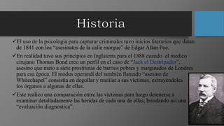 El uso de la psicología para capturar criminales tuvo inicios literarios que datan
de 1841 con los “asesinatos de la calle morgue” de Edgar Allan Poe.
En realidad tuvo sus principios en Inglaterra para el 1888 cuando el medico
cirujano Thomas Bond creo un perfil en el caso de “Jack el Destripador”,
asesino que mato a siete prostitutas de barrios pobres y marginados de Londres
para esa época. El modus operandi del también llamado “asesino de
Whitechapel” consistía en degollar y mutilar a sus víctimas, extrayéndoles
los órganos a algunas de ellas.
Este realizo una comparación entre las victimas para luego detenerse a
examinar detalladamente las heridas de cada una de ellas, brindando así una
“evaluación diagnostica”.
 