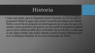 Años mas tarde, para la Segunda Guerra Mundial, la CIA le pide al
psiquiatra Walter Langer que realice un perfil psicológico de Adolfo
Hitler, con el fin de preparar un interrogatorio en el caso de que se le
tomara como prisionero de guerra; en este perfil el psiquiatra planteó
que la única salida posible para el dictador era el suicidio, evento que
se dio algún tiempo más tarde; además mostró la gran influencia que
tuvo la dinámica familiar en los actos homicidas de Hitler.
 