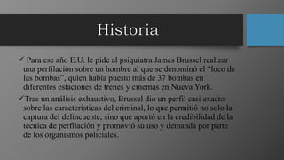  Para ese año E.U. le pide al psiquiatra James Brussel realizar
una perfilación sobre un hombre al que se denominó el “loco de
las bombas”, quien había puesto más de 37 bombas en
diferentes estaciones de trenes y cinemas en Nueva York.
Tras un análisis exhaustivo, Brussel dio un perfil casi exacto
sobre las características del criminal, lo que permitió no solo la
captura del delincuente, sino que aportó en la credibilidad de la
técnica de perfilación y promovió su uso y demanda por parte
de los organismos policiales.
 
