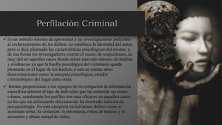 Es un método forense de aproximar a las investigaciones policiales
al esclarecimiento de los delitos, no establece la identidad del autor,
pero si deja plasmado las características psicológicas del mismo, y
de esa forma los investigadores cierran el marco de sospechosos, es
muy útil en aquellos casos donde existe marcado número de huellas
y evidencias ya que la huella psicológica del victimario queda
plasmada en el lugar de los hechos, a esto se suman otras
determinaciones como la autopsia psicológica, estudio
criminológico del lugar entre otras.
 Intenta proporcionar a los equipos de investigación la información
específica entorno al tipo de individuo que ha cometido un cierto
crimen, usualmente los perfiles son más eficaces en aquellos casos
en los que un delincuente desconocido ha mostrado indicios de
psicopatología. En esta categoría incluiríamos delitos como el
asesinato serial, la violación, la piromanía, robos de bancos y el
secuestro y abuso sexual de niños.
 